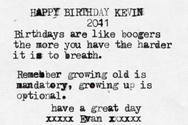 Ha APPY BIRTHDAY KEVIN 20- 11 Birthdays are like boogers the more you have the harder it is to brear th. Remeb mber growing old is mandatory, growing up is optional. have a great day xxxx Evan xxxxx x x