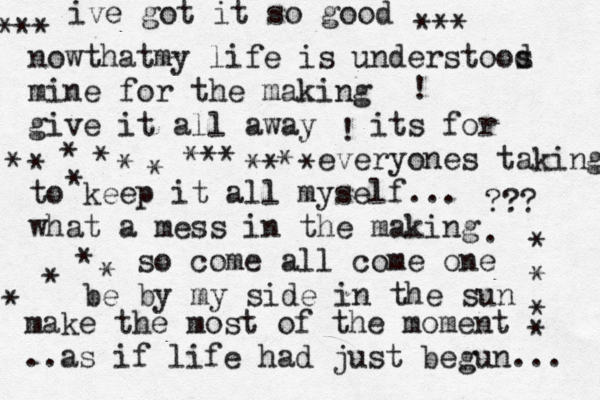 ive got it so good nowthat my life is understoos d mine for the making give it all away its for everyones taking to keep it all myself... what a mess in the making so come all come one be by my side in the sun ! ??? . make the most of the moment .. as if life had just begun... *** *** •! * * * * *** **^* * * * * * *^ * * * * * * 
