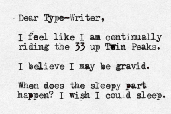 Dear Type-Writer, I feel like I am continually riding the 33 up Te w win Peaks. I believe I may be gravid. When does the sleepy part happen? I wish I could sleep. 