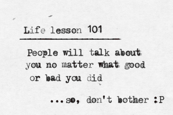 Life lesson 101 ___________________ ~ ~ People will talk about you no matter what good or bad you did ...so, don't bother :P