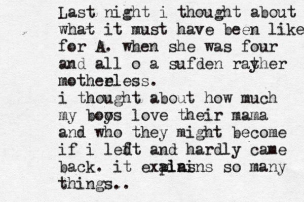 Last night i thought about what it must have been like for A. when she was four and all o a sufden rayher t mothee rless. i thought about how much my boo ys love their mama and who they might become if i led ft and hardly came back . it exp ains lains so many things.