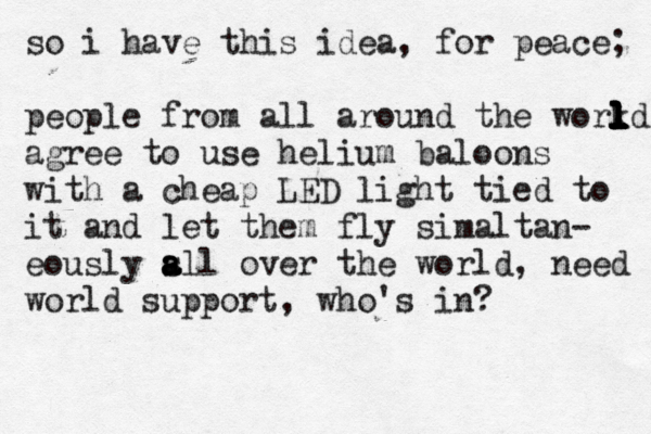 so i have this idea, for peace; people from all around the work l l l l l l ld agree to use helium baloons with a cheap LED light tied to it and let them fly simaltan- eously s a a all over the world, need world support, who 's in?