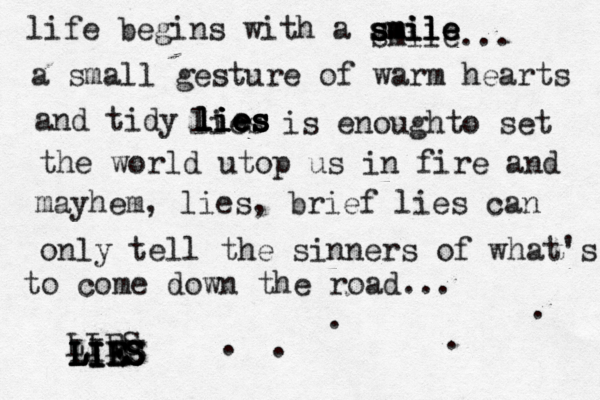 life begins with a smile smile smile smile... a small gesture of warm hearts and tidy lies lies lies lies lies is enoughto set the world utop us in fire and mayhem, lies, brief lies can only tell the sinners of what's to come down the road... ..... LIES LIES LIES LIES LIES LIES 