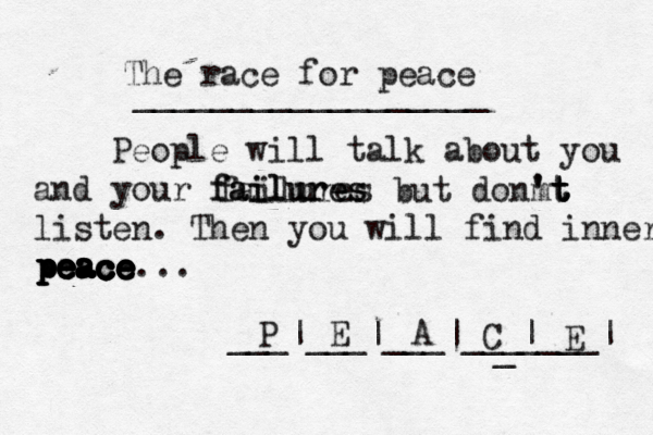 The race for peace __________________ People will talk about you and your failures failures failures but donm ' 't t t t listen. Then you will find inner peace peace peace peace peace peace peace ... ___|___|___|___ P E A C _ _ |___| E 