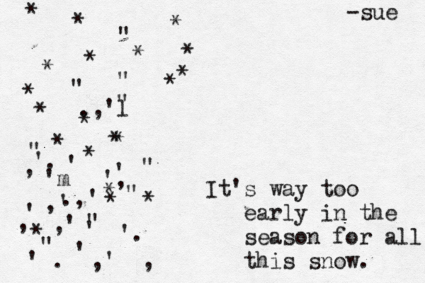It's way too early in the season for all this snow . . ' , , ' '. ' ,' ' ' , ' " ' ', .,' " " " " " " " '. , ,' 'm .,'l * * * * * * * * * * * * * * * * * * * * " -sue 