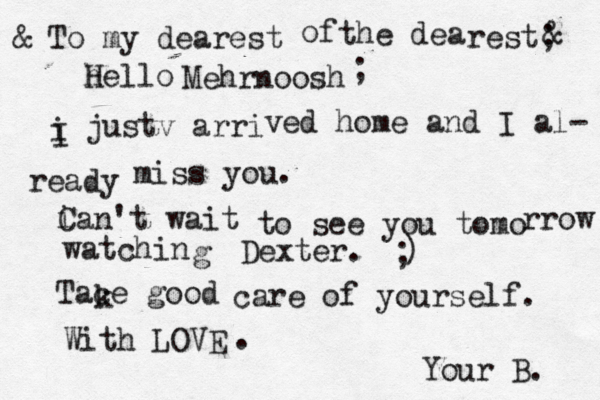 To my dearest of the dea rest; hello H Mehrnoosh i I justv arri @ ved home and I al- ready miss you. i Can't wait to see you tomo rrow watchin g Dexter. ) ; Tace good care of yourself. With LOVE . Your B. k & & ;