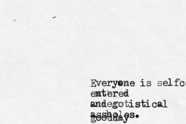 Everyone is selfce entered andegotistical assholes. goodday 