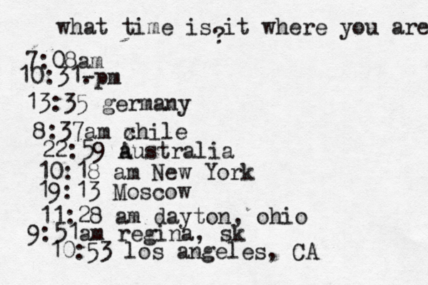what time is it where you are ? 7:08 10:31- . 13:35 german 8:37am x chi 22:59 australia 10:18 am New Yo 19:13 Mosco 11:28 am dayton, oh 9:51am regina, sk 10:53 los angeles, CA