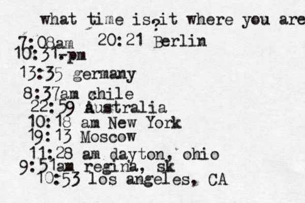 what time is it where you are ? 7:08 10:31- . 13:35 german 8:37am x chi 22:59 australia 10:18 am New Yo 19:13 Mosco 11:28 am dayton, oh 9:51am regina, sk 10:53 los angeles, C 20:21 Berlin