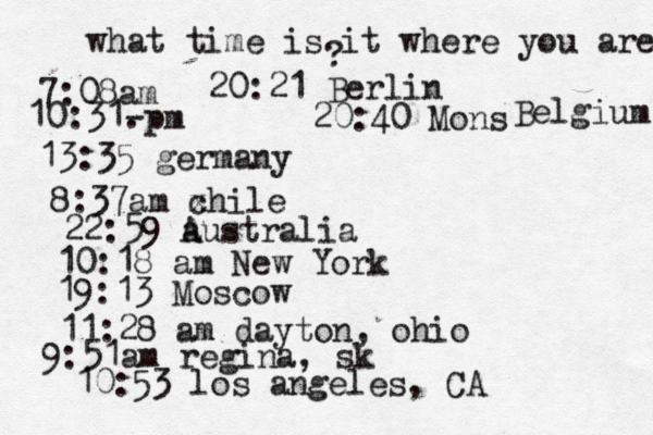 what time is it where you are ? 7:08 10:31- . 13:35 german 8:37am x chi 22:59 australia 10:18 am New Yo 19:13 Mosco 11:28 am dayton, oh 9:51am regina, sk 10:53 los angeles, C 20:21 Berlin 20:40 Mons Belgium 
