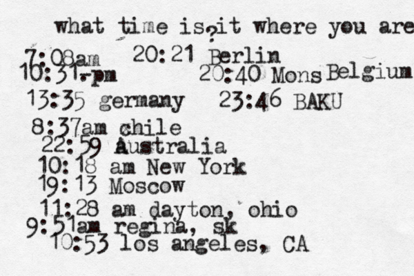 what time is it where you are ? 7:08 10:31- . 13:35 german 8:37am x chi 22:59 australia 10:18 am New Yo 19:13 Mosco 11:28 am dayton, oh 9:51am regina, sk 10:53 los angeles, C 20:21 Berlin 20:40 Mons Belgium 23:46 BAKU 