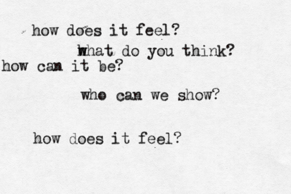 how does it feel? h w what do you think? how can it be? who can we show? how does it feel? 
