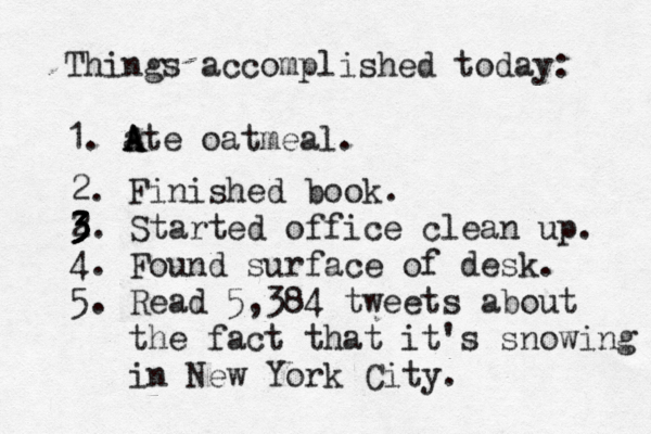 Things accomplished today: 1. ate A A A oatmeal. 2. Finished book . 2. 3 3 3 3 Started office clean up. 4. Found surface of desk. 5. Read 5,384 tweets about the fact that it's snowing in New York City.