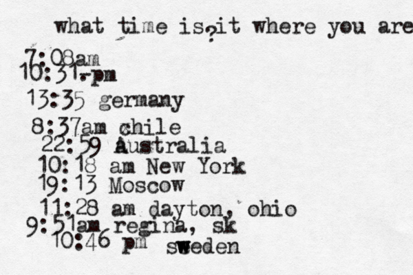 what time is it where you are ? 7:08 10:31- . 13:35 german 8:37am x chi 22:59 australia 10:18 am New Yo 19:13 Mosco 11:28 am dayton, oh 9:51am regina, sk 10:46 pm se w w weden