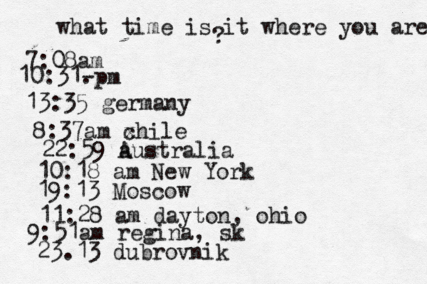 what time is it where you are ? 7:08 10:31- . 13:35 german 8:37am x chi 22:59 australia 10:18 am New Yo 19:13 Mosco 11:28 am dayton, oh 9:51am regina, sk 23.13 dubrovnik