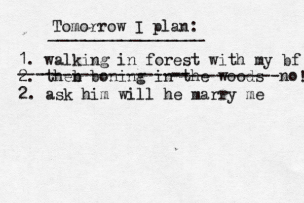 Tomorrow I plan: _________________ 1. walking in forest with my bf 2. theb n boning in th e woods --- -- -------------- -- ------------no 2. ask him will he marry me ! 