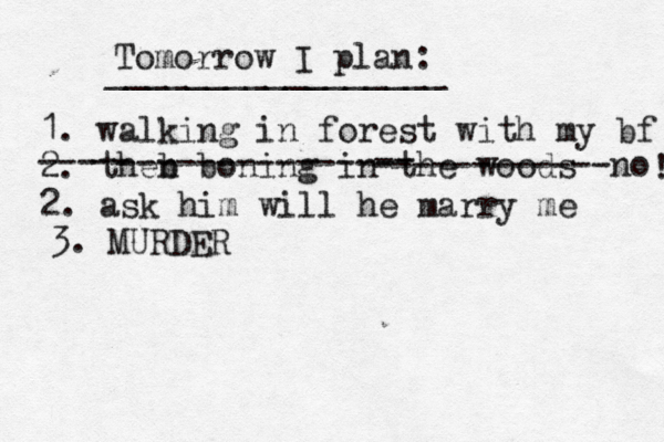 Tomorrow I plan: _________________ 1. walking in forest with my bf 2. theb n boning in th e woods --- -- -------------- -- ------------no 2. ask him will he marry me ! 3. MURDER