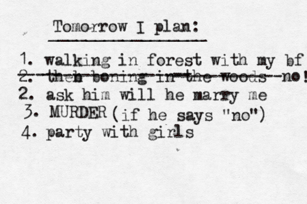 Tomorrow I plan: _________________ 1. walking in forest with my bf 2. theb n boning in th e woods --- -- -------------- -- ------------no 2. ask him will he marry me ! 3. MURDER (if he says "no") 4. party with girls 