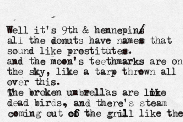Well it's 9th & hennepins . / all the donuts have names that sound like prostitutes. and the moon's teethmarks are on the sky , like a tarp thrown all over this. the broken umbrellas are loke i i i i l dead birds. T , and there's steam co coming out of f f the grul ill like the 