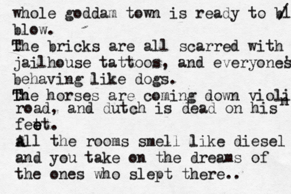 whole goddam town is ready to blow / blow. the T bricks are all scarred with jailhouse tattoos, and everyones ' behaving like dogs. th T The horses are coming down violin n road, and dutch is dead on his fet e e et. all A the rooms smell like diesel and you take on the dreams of the ones who slept there.. 
