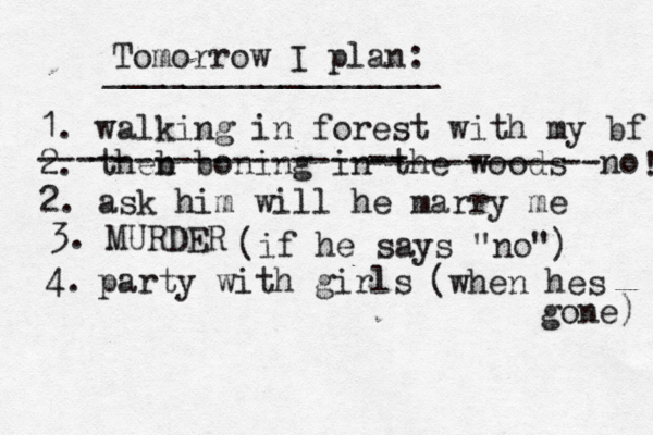 Tomorrow I plan: _________________ 1. walking in forest with my bf 2. theb n boning in th e woods --- -- -------------- -- ------------no 2. ask him will he marry me ! 3. MURDER (if he says "no") 4. party with girls (when hes gone) 