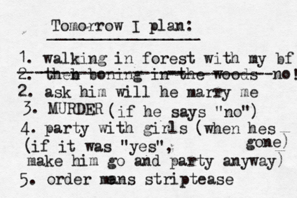 Tomorrow I plan: _________________ 1. walking in forest with my bf 2. theb n boning in th e woods --- -- -------------- -- ------------no 2. ask him will he marry me ! 3. MURDER (if he says "no") 4. party with girls (when hes gone) ( if it was "yes", make him go and party anyway) 5. order mans striptease e 