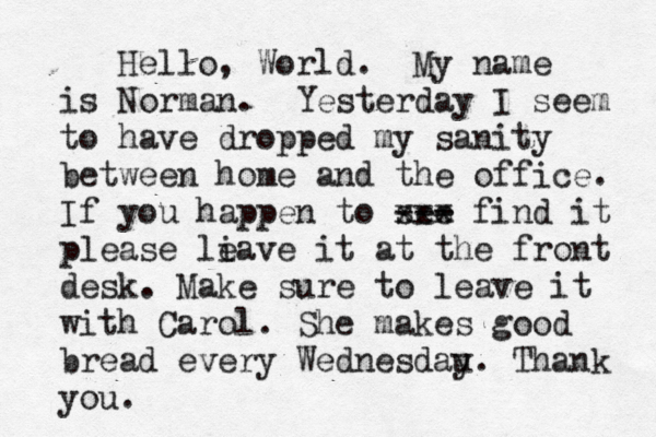 Hello, World . My name is Norman. Yesterday I seem to have dropped my sanity between home and the office. If you happen to see --- xxx find it please li eave it at the front desk. Make sure to leave it with Carol . She makes good bread every Wednesday u. Thank you. 