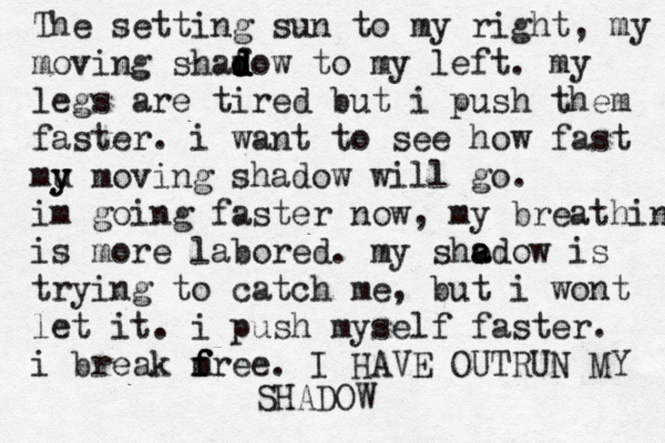 The setting sun to my right, my moving shaf d d d d dow to my left. my legs are tired but i push them faster. i want to see how fast mu y y moving shadow will go. im going faster now, my breathing is more labored. my sho a adow is trying to catch me, but i wont let it. i push myself faster. i break m f f free. I HAVE OUTRUN MY SHADOW