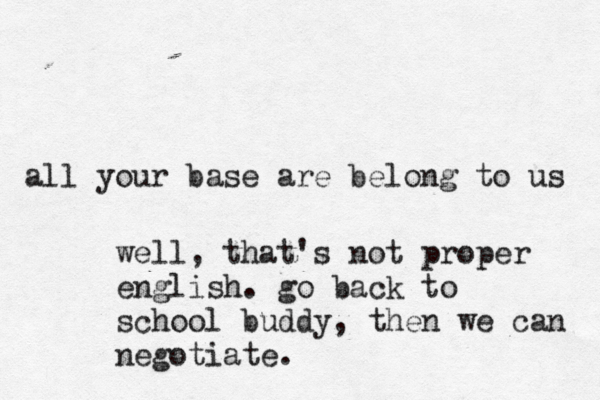 all your base are belong to us well, that's not proper english . go back to school buddy, then we can negotiate.