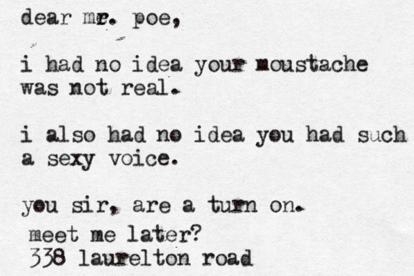 dear me r r. poe, i had no idea your moustache was not real. i also had no idea you had such a sexy voice. you sir, are a turn on. meet me later? 338 laurelton road
