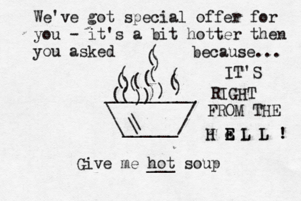 __________ \ / \______/ ) ( ( ) ) ( Give me hot ___ soup ( ( ( ( ( ( ( ( ) ( ) ) ) \ \ We've got special offer for you - it's a bit hotter then you asked because... IT'S RIGHT FROM THE H E L L ! ! h e E L L E 