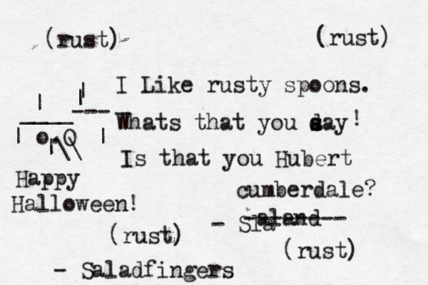 I Like rusty spoons. Whats that you day s s a ! Is that you Hubert cumberdale? (rust) (rust) (rust) (rust) - Sla aland -------- - Saladfingers o.O |\\ | | ____ | | | --- Happy Halloween! 