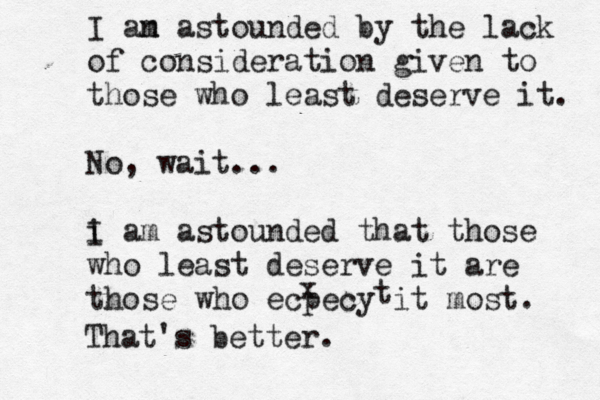 I an m astounded by the lack of consideration given to those who least deserve it. No, wait... i I am astounded that those who least deserve it are those who ecpecy it most. x t That's better.