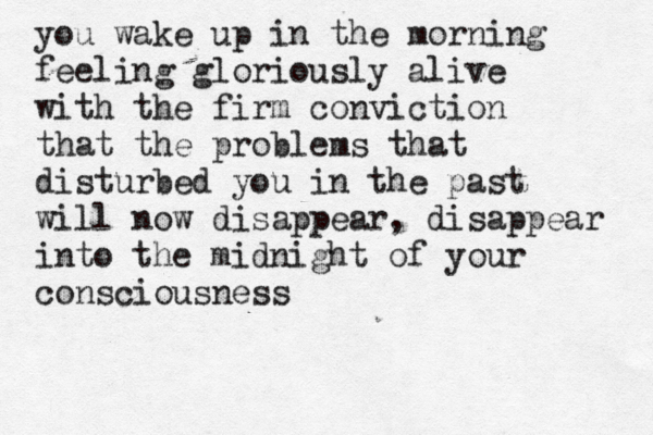 you wake up in the morning feeling gloriously alive with the firm conviction that the problems that disturbed you in the past will now disappear, disappear into the midnight of your consciousness 