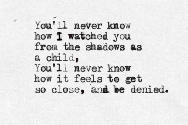 You'll never know how i I I I watched you from the shadows as a child, You'll never know how it feels to get so close, ans d be denied.