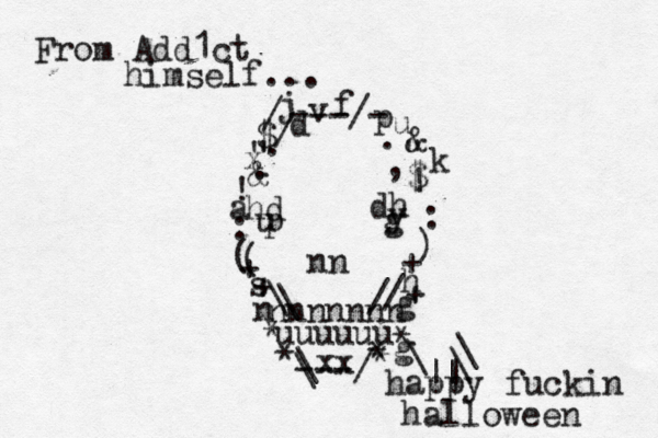 nnnnnnn nn n dh hd y p u g / / \ \ uuuuuu ---/ \ \ ~ ~ > * * * * * + + + + ]} ) ( ( : : ! ! , . . . ---/- / / " " $ $ & @& \ \ \ || | happy fuckin halloween d j v f u k p h g s a x g xx From Add1ct himself...