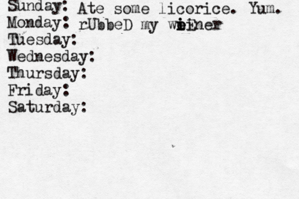 Sunday: Monday: Tuesday: Wednesday: Thursday: Friday: Saturday: Ate some licorice. Yum. rUbbeD my weiner i i o iE