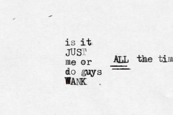 is it JUST me or do guys WANK ALL ___ ___ the time 