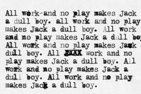 All wirk and no o o o play makes Jack a dull boy . all work and no play makes Jack a dull boy. All work and no play makes Jack a dull boy All work and no play makes Jax c c c v ck a dull boy. All Jack CXXX XXXX XXXX work and no play makes Jack a dull boy. All work and no play makes Jack a dull boy. All work and no play makes Jacj k k k k a dull boy. 