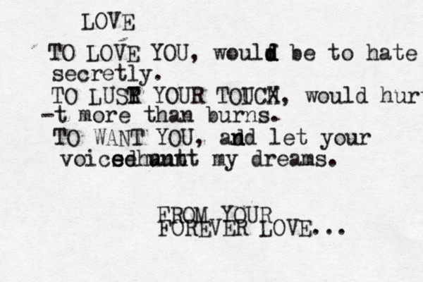 LOVE TO LOVE YOU, woulf d d d be to hate secretly. TO LUSY T R YOUR TOIC U X H, would hurt -t more than burns. TO WANT YOU, ad n nd let your voics e ed e hunt aunt my dreams. FROM YOUR FOREVER LOVE...