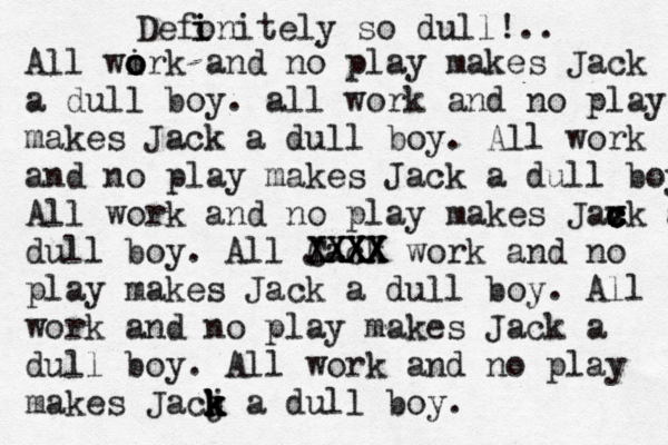 All wirk and no o o o play makes Jack a dull boy . all work and no play makes Jack a dull boy. All work and no play makes Jack a dull boy All work and no play makes Jax c c c v ck a dull boy. All Jack CXXX XXXX XXXX work and no play makes Jack a dull boy. All work and no play makes Jack a dull boy. All work and no play makes Jacj k k k k a dull boy. Defonitely so dull!.. i i