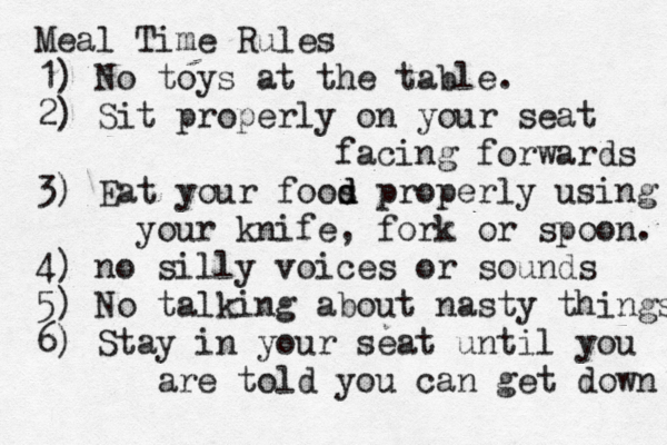 Meal Time Rules 1) No toys at the table. 2) Sit properly on your seat facing forwards 3) Eat your foos d d properly using your knife, fork or spoon. 4) no silly voices or sounds 5) No talking about nasty things 6) Stay in your seat until you are told you can get down 