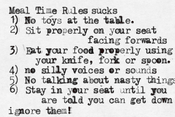 Meal Time Rules 1) No toys at the table. 2) Sit properly on your seat facing forwards 3) Eat your foos d d properly using your knife, fork or spoon. 4) no silly voices or sounds 5) No talking about nasty things 6) Stay in your seat until you are told you can get down sucks ignore them!