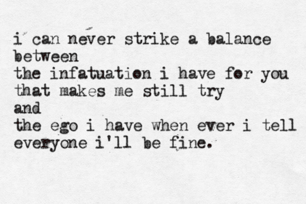 i can never strike a balance between the infatuation i have for you that makes me still try and the ego i have when ever i tell everyone i'll be fine. 