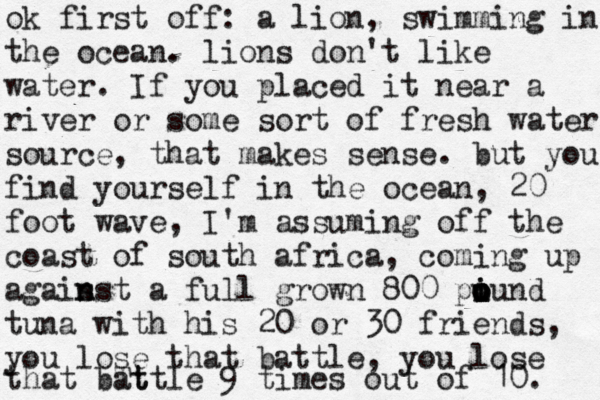 ok first off: a lion, swimming in the ocean. lions don't like water. If you placed it near a river or some sort of fresh water source, that makes sense. but you find yourself in the ocean, 20 foot wave, I'm assuming off the coast of south africa, coming up agais n nst a full grown 800 pi o i o u ound tuna with his 20 or 30 friends, you lose that battle, you lose that bTt attle 9 times out of 10. 