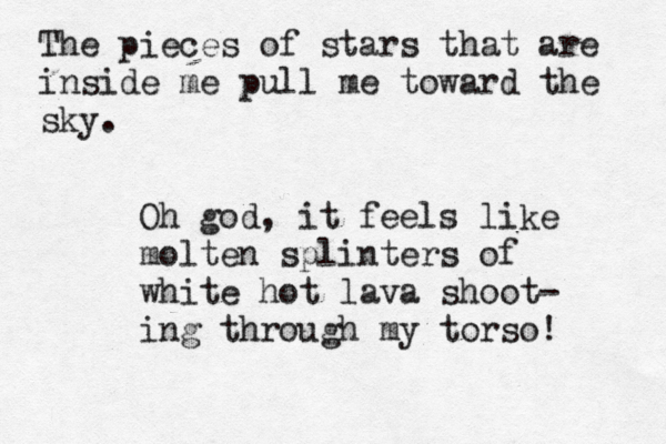 The pieces of stars that are inside me pull me toward the sky. Oh god, it feels like molten splinters of white hot lava shoot- ing through my torso! 