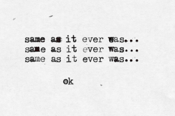 same as it ever e was... same as it ever was... same as it ever was... o