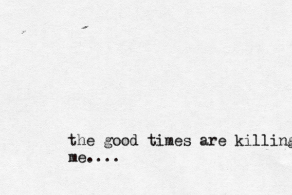 the good times are killing me.... 