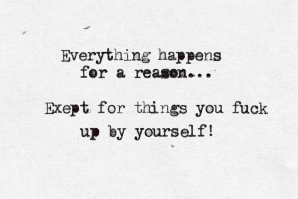 Everything happens for a reason... Exept for things you fuck up by yourself!