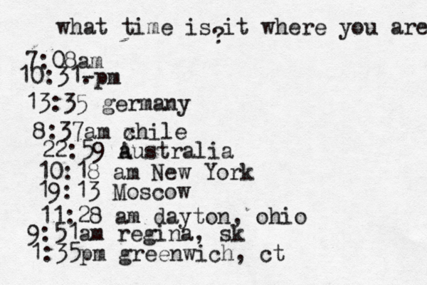what time is it where you are ? 7:08 10:31- . 13:35 german 8:37am x chi 22:59 australia 10:18 am New Yo 19:13 Mosco 11:28 am dayton, oh 9:51am regina, sk 1:35pm greenwich, ct